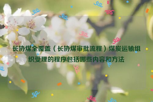 长协煤全覆盖（长协煤审批流程）煤炭运输组织受理的程序包括哪些内容和方法