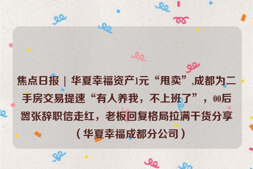 焦点日报 | 华夏幸福资产1元“甩卖”,成都为二手房交易提速“有人养我，不上班了”，00后嚣张辞职信走红，老板回复格局拉满干货分享（华夏幸福成都分公司）