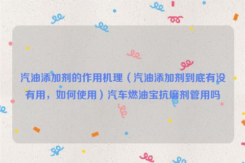 汽油添加剂的作用机理（汽油添加剂到底有没有用，如何使用）汽车燃油宝抗磨剂管用吗