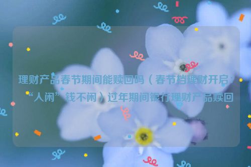 理财产品春节期间能赎回吗（春节档理财开启：“人闲”钱不闲）过年期间银行理财产品赎回