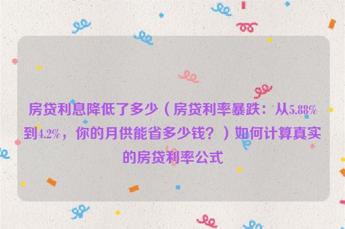 房贷利息降低了多少（房贷利率暴跌：从5.88%到4.2%，你的月供能省多少钱？）如何计算真实的房贷利率公式