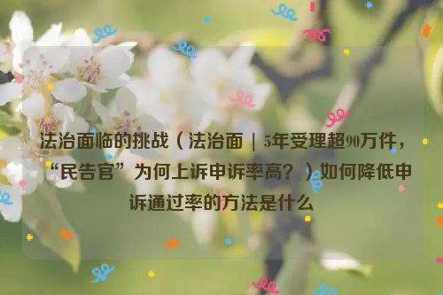 法治面临的挑战（法治面 | 5年受理超90万件，“民告官”为何上诉申诉率高？）如何降低申诉通过率的方法是什么