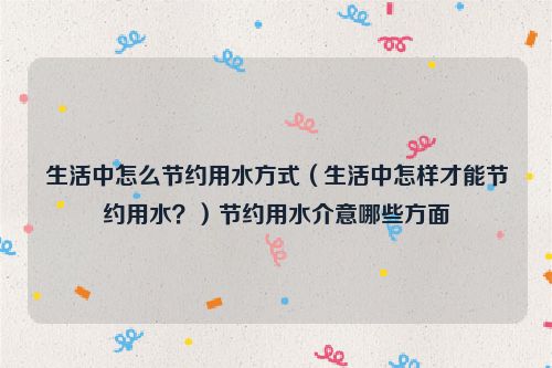 生活中怎么节约用水方式（生活中怎样才能节约用水？）节约用水介意哪些方面