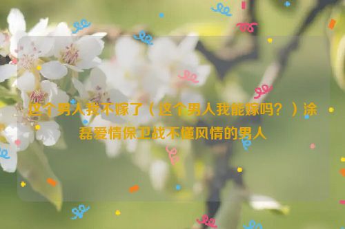 这个男人我不嫁了（这个男人我能嫁吗？）涂磊爱情保卫战不懂风情的男人