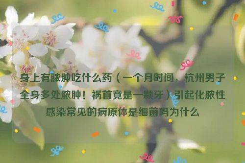 身上有脓肿吃什么药（一个月时间，杭州男子全身多处脓肿！祸首竟是一颗牙）引起化脓性感染常见的病原体是细菌吗为什么