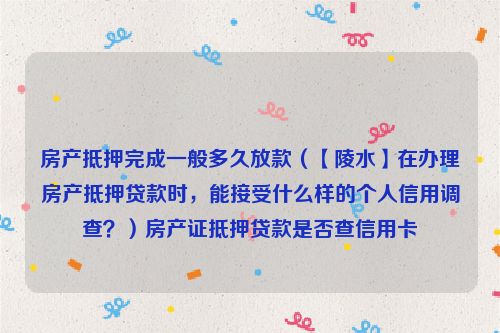 房产抵押完成一般多久放款（【陵水】在办理房产抵押贷款时，能接受什么样的个人信用调查？）房产证抵押贷款是否查信用卡