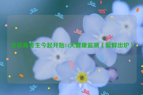 北京高考生今起开始14天健康监测（新鲜出炉）